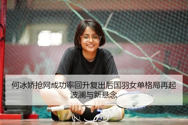 何冰娇抢网成功率回升复出后国羽女单格局再起波澜与新悬念