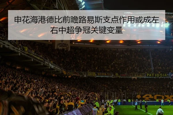 申花海港德比前瞻路易斯支点作用或成左右中超争冠关键变量