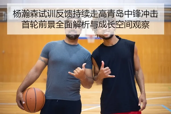 杨瀚森试训反馈持续走高青岛中锋冲击首轮前景全面解析与成长空间观察